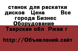 станок для раскатки дисков › Цена ­ 75 - Все города Бизнес » Оборудование   . Тверская обл.,Ржев г.